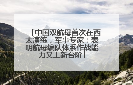 中国双航母首次在西太演练，军事专家：表明航母编队体系作战能力又上新台阶