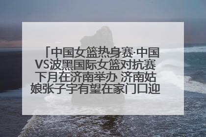 中国女篮热身赛·中国VS波黑国际女篮对抗赛下月在济南举办 济南姑娘张子宇有望在家门口迎来国家队首秀