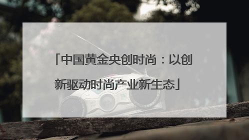 中国黄金央创时尚：以创新驱动时尚产业新生态