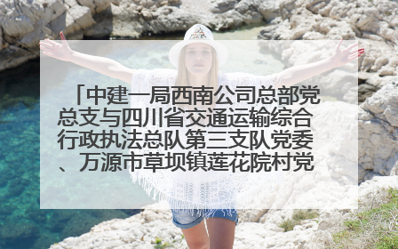 中建一局西南公司总部党总支与四川省交通运输综合行政执法总队第三支队党委、万源市草坝镇莲花院村党支部开展党建联建