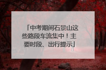 中考期间石景山这些路段车流集中！主要时段、出行提示