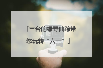 丰台的绿野仙踪带您玩转“六一”