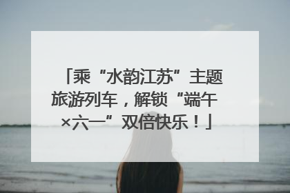 乘“水韵江苏”主题旅游列车，解锁“端午×六一”双倍快乐！