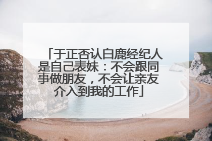 于正否认白鹿经纪人是自己表妹：不会跟同事做朋友，不会让亲友介入到我的工作