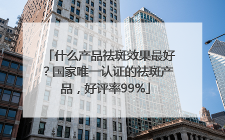 什么产品祛斑效果最好？国家唯一认证的祛斑产品，好评率99%