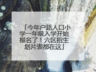 今年户籍人口小学一年级入学开始报名了！六区招生划片表都在这