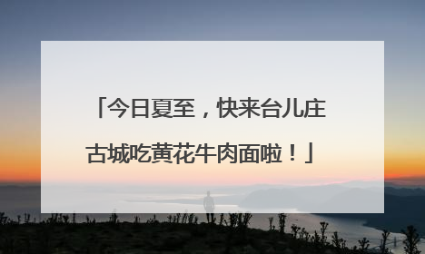 今日夏至，快来台儿庄古城吃黄花牛肉面啦！
