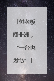付老板闯非洲，“一台也发货”