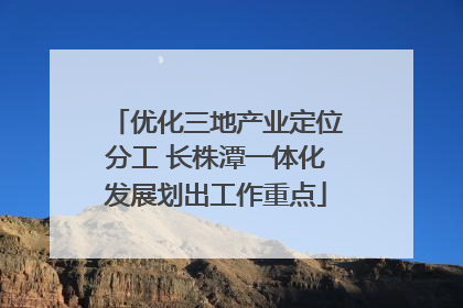 优化三地产业定位分工 长株潭一体化发展划出工作重点