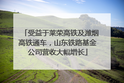 受益于莱荣高铁及潍烟高铁通车，山东铁路基金公司营收大幅增长