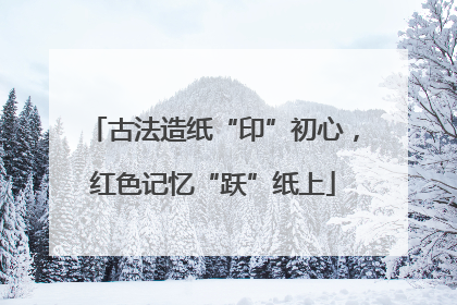 古法造纸“印”初心，红色记忆“跃”纸上
