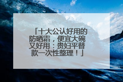 十大公认好用的防晒霜，便宜大碗又好用：贵妇平替款一次性整理！