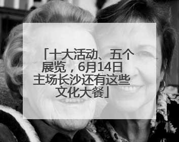 十大活动、五个展览，6月14日主场长沙还有这些文化大餐