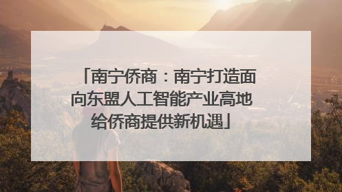 南宁侨商：南宁打造面向东盟人工智能产业高地给侨商提供新机遇