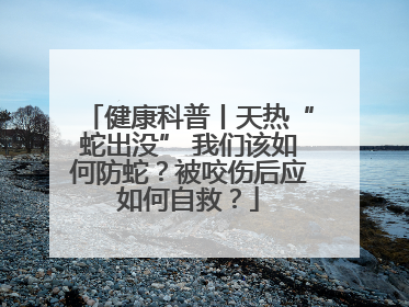 健康科普丨天热“蛇出没” 我们该如何防蛇？被咬伤后应如何自救？