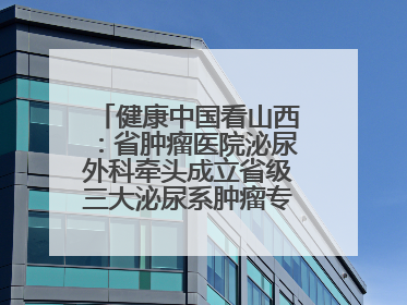 健康中国看山西：省肿瘤医院泌尿外科牵头成立省级三大泌尿系肿瘤专家委员会