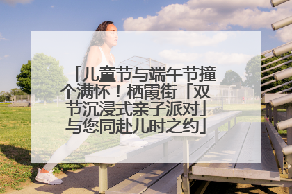 儿童节与端午节撞个满怀！栖霞街「双节沉浸式亲子派对」与您同赴儿时之约