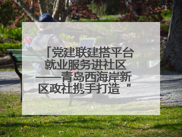 党建联建搭平台 就业服务进社区——青岛西海岸新区政社携手打造“零工之家”就业服务新阵地