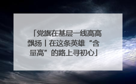 党旗在基层一线高高飘扬丨在这条英雄“含量高”的路上寻初心