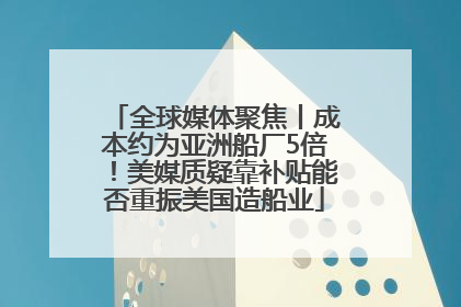 全球媒体聚焦丨成本约为亚洲船厂5倍！美媒质疑靠补贴能否重振美国造船业