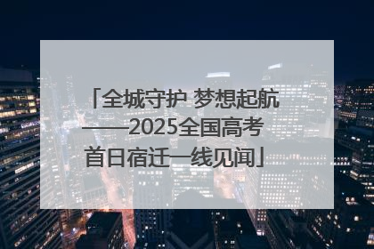 全城守护 梦想起航——2025全国高考首日宿迁一线见闻