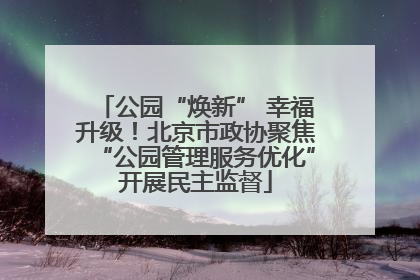 公园“焕新” 幸福升级！北京市政协聚焦“公园管理服务优化”开展民主监督