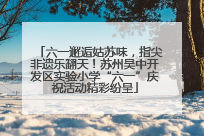 六一邂逅姑苏味，指尖非遗乐翻天！苏州吴中开发区实验小学“六一”庆祝活动精彩纷呈