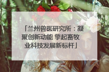 兰州兽医研究所：凝聚创新动能 擎起畜牧业科技发展新标杆
