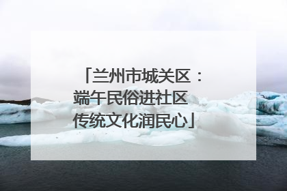 兰州市城关区：端午民俗进社区 传统文化润民心