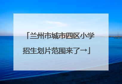 兰州市城市四区小学招生划片范围来了→