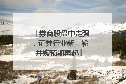 券商股盘中走强，证券行业新一轮并购预期再起