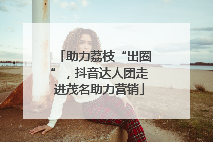 助力荔枝“出圈”，抖音达人团走进茂名助力营销