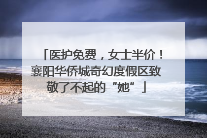 医护免费，女士半价！襄阳华侨城奇幻度假区致敬了不起的“她”