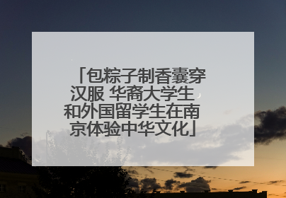 包粽子制香囊穿汉服 华裔大学生和外国留学生在南京体验中华文化
