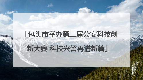 包头市举办第二届公安科技创新大赛 科技兴警再谱新篇