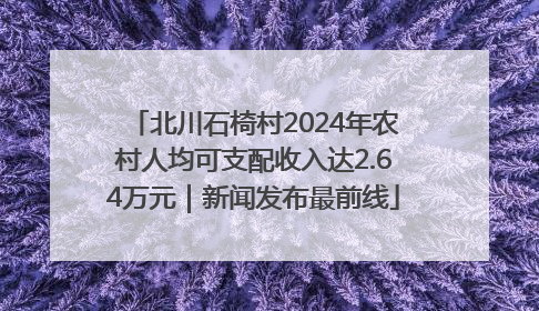 北川石椅村2024年农村人均可支配收入达2.64万元｜新闻发布最前线