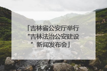 吉林省公安厅举行“吉林法治公安建设”新闻发布会