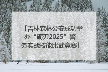 吉林森林公安成功举办“砺刃2025”警务实战技能比武竞赛