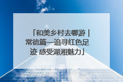 和美乡村去哪游｜常德篇—追寻红色足迹 感受湖湘魅力