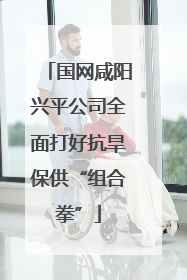 国网咸阳兴平公司全面打好抗旱保供“组合拳”