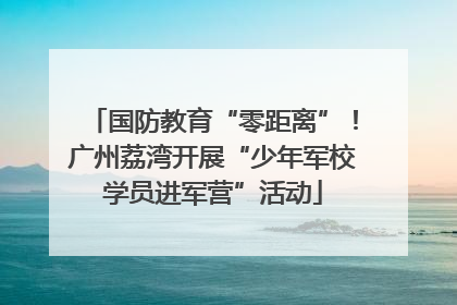 国防教育“零距离”！广州荔湾开展“少年军校学员进军营”活动