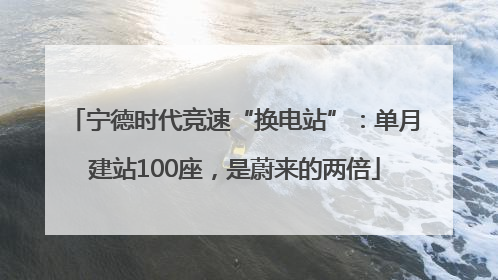 宁德时代竞速“换电站”：单月建站100座，是蔚来的两倍