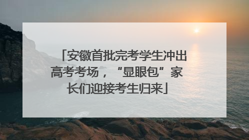 安徽首批完考学生冲出高考考场，“显眼包”家长们迎接考生归来