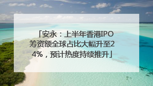 安永：上半年香港IPO筹资额全球占比大幅升至24%，预计热度持续推升