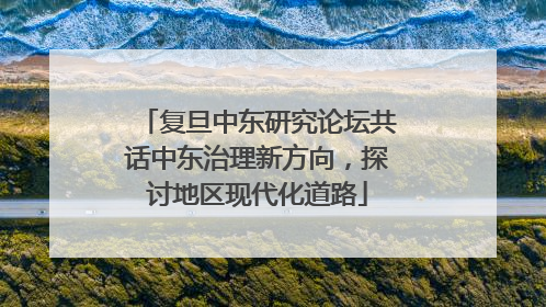 复旦中东研究论坛共话中东治理新方向，探讨地区现代化道路