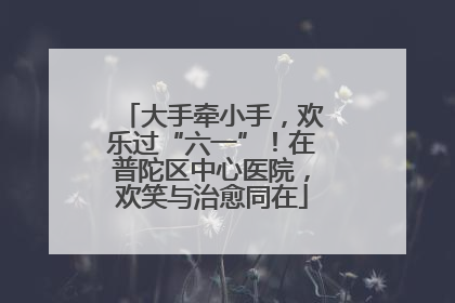 大手牵小手，欢乐过“六一”！在普陀区中心医院，欢笑与治愈同在