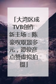 大湾区成TVB创作新主场：陈豪叹取景多元，谭俊彦点赞虚拟拍摄