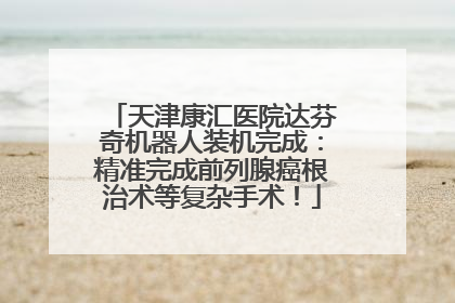 天津康汇医院达芬奇机器人装机完成：精准完成前列腺癌根治术等复杂手术！