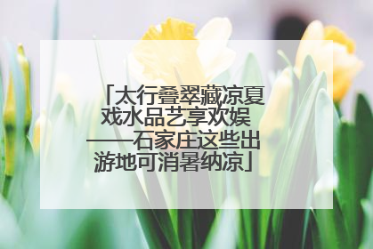 太行叠翠藏凉夏 戏水品艺享欢娱——石家庄这些出游地可消暑纳凉