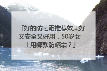 好的防晒霜推荐效果好又安全又好用，50岁女士用哪款防晒霜？